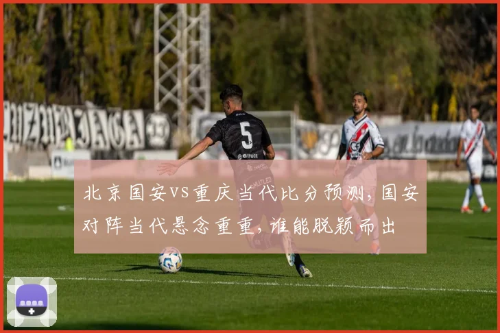 北京国安vs重庆当代比分预测,国安对阵当代悬念重重,谁能脱颖而出